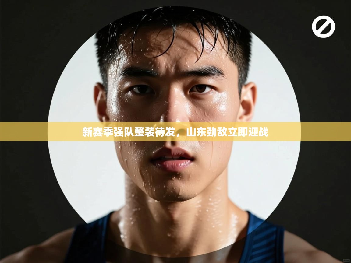 新赛季强队整装待发，山东劲敌立即迎战  第1张